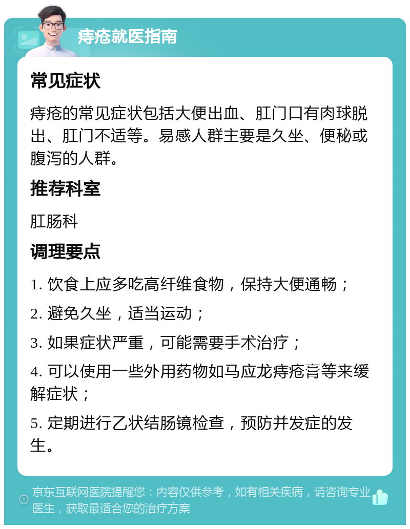 痔疮就医指南 常见症状 痔疮的常见症状包括大便出血、肛门口有肉球脱出、肛门不适等。易感人群主要是久坐、便秘或腹泻的人群。 推荐科室 肛肠科 调理要点 1. 饮食上应多吃高纤维食物，保持大便通畅； 2. 避免久坐，适当运动； 3. 如果症状严重，可能需要手术治疗； 4. 可以使用一些外用药物如马应龙痔疮膏等来缓解症状； 5. 定期进行乙状结肠镜检查，预防并发症的发生。