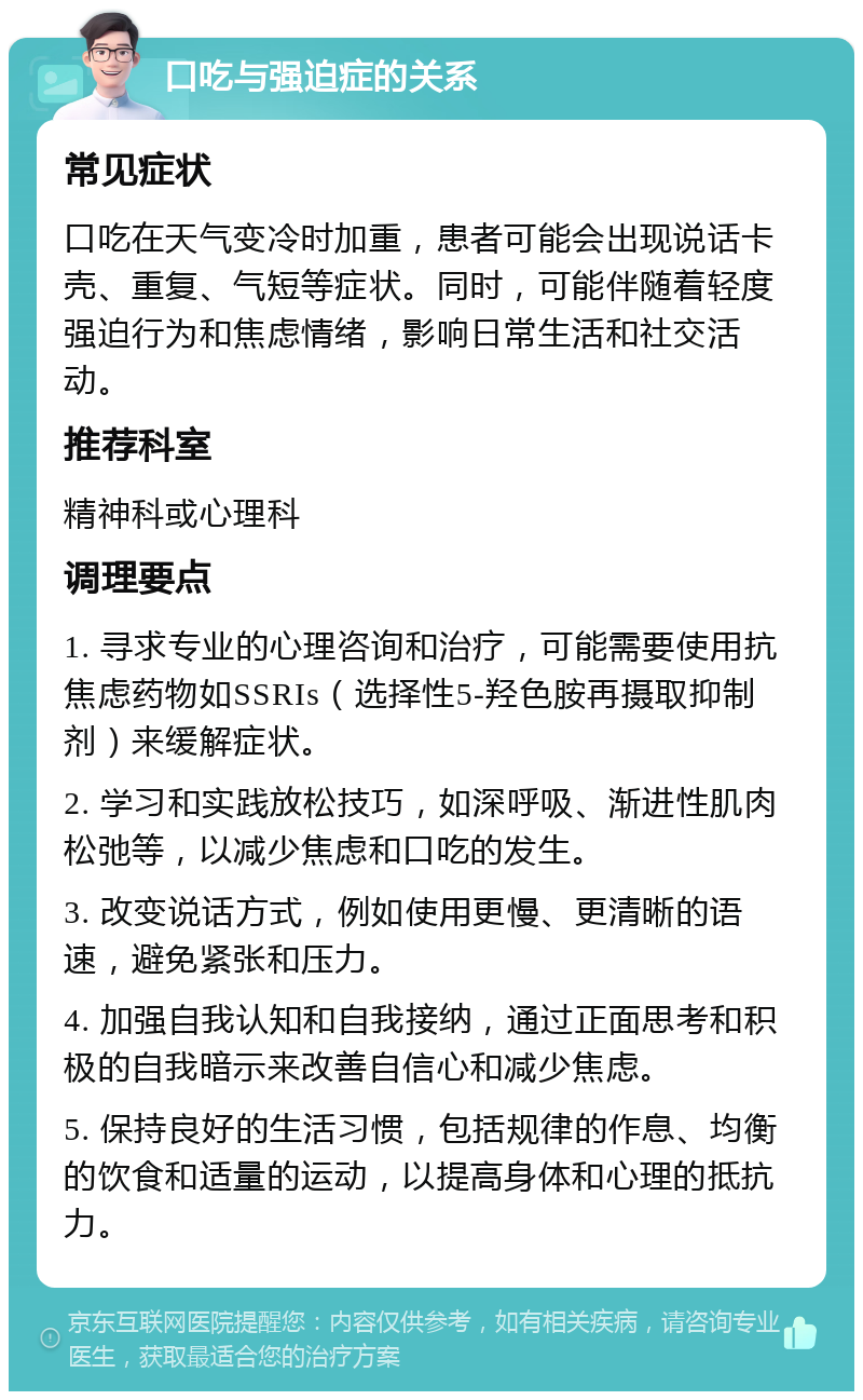 口吃与强迫症的关系 常见症状 口吃在天气变冷时加重，患者可能会出现说话卡壳、重复、气短等症状。同时，可能伴随着轻度强迫行为和焦虑情绪，影响日常生活和社交活动。 推荐科室 精神科或心理科 调理要点 1. 寻求专业的心理咨询和治疗，可能需要使用抗焦虑药物如SSRIs（选择性5-羟色胺再摄取抑制剂）来缓解症状。 2. 学习和实践放松技巧，如深呼吸、渐进性肌肉松弛等，以减少焦虑和口吃的发生。 3. 改变说话方式，例如使用更慢、更清晰的语速，避免紧张和压力。 4. 加强自我认知和自我接纳，通过正面思考和积极的自我暗示来改善自信心和减少焦虑。 5. 保持良好的生活习惯，包括规律的作息、均衡的饮食和适量的运动，以提高身体和心理的抵抗力。