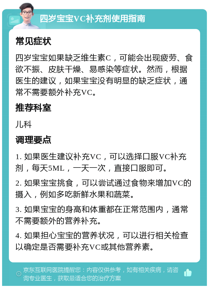 四岁宝宝VC补充剂使用指南 常见症状 四岁宝宝如果缺乏维生素C，可能会出现疲劳、食欲不振、皮肤干燥、易感染等症状。然而，根据医生的建议，如果宝宝没有明显的缺乏症状，通常不需要额外补充VC。 推荐科室 儿科 调理要点 1. 如果医生建议补充VC，可以选择口服VC补充剂，每天5ML，一天一次，直接口服即可。 2. 如果宝宝挑食，可以尝试通过食物来增加VC的摄入，例如多吃新鲜水果和蔬菜。 3. 如果宝宝的身高和体重都在正常范围内，通常不需要额外的营养补充。 4. 如果担心宝宝的营养状况，可以进行相关检查以确定是否需要补充VC或其他营养素。