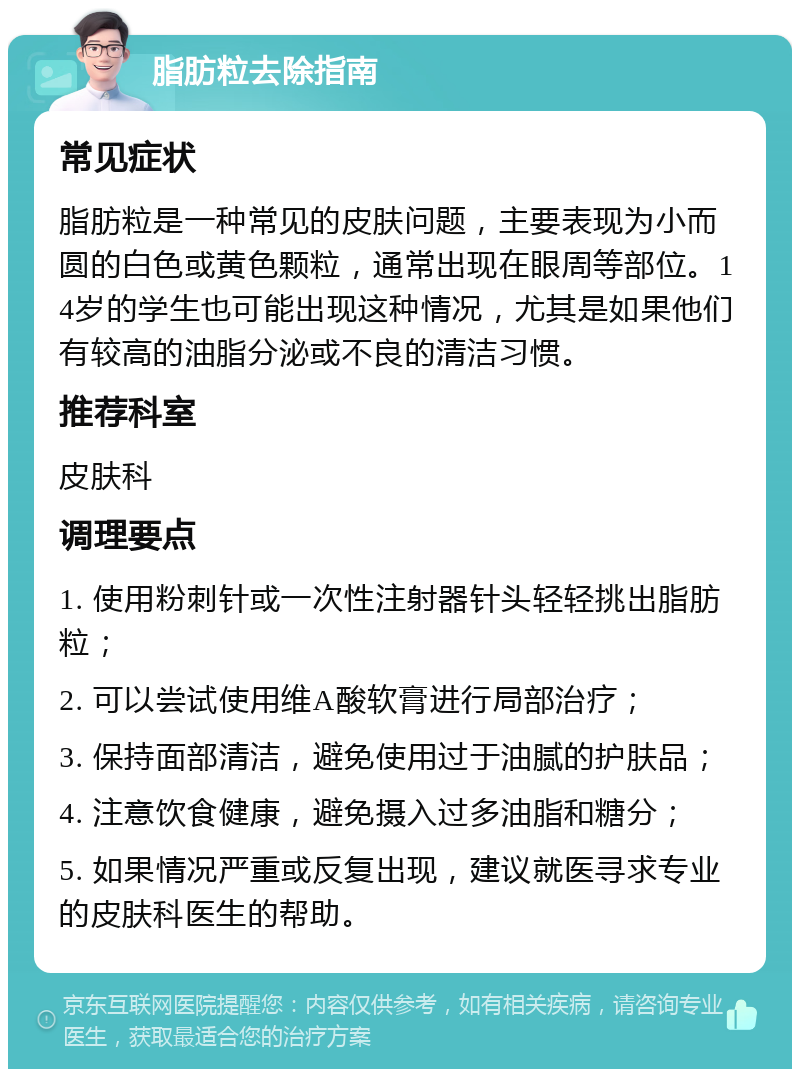 脂肪粒去除指南 常见症状 脂肪粒是一种常见的皮肤问题，主要表现为小而圆的白色或黄色颗粒，通常出现在眼周等部位。14岁的学生也可能出现这种情况，尤其是如果他们有较高的油脂分泌或不良的清洁习惯。 推荐科室 皮肤科 调理要点 1. 使用粉刺针或一次性注射器针头轻轻挑出脂肪粒； 2. 可以尝试使用维A酸软膏进行局部治疗； 3. 保持面部清洁，避免使用过于油腻的护肤品； 4. 注意饮食健康，避免摄入过多油脂和糖分； 5. 如果情况严重或反复出现，建议就医寻求专业的皮肤科医生的帮助。