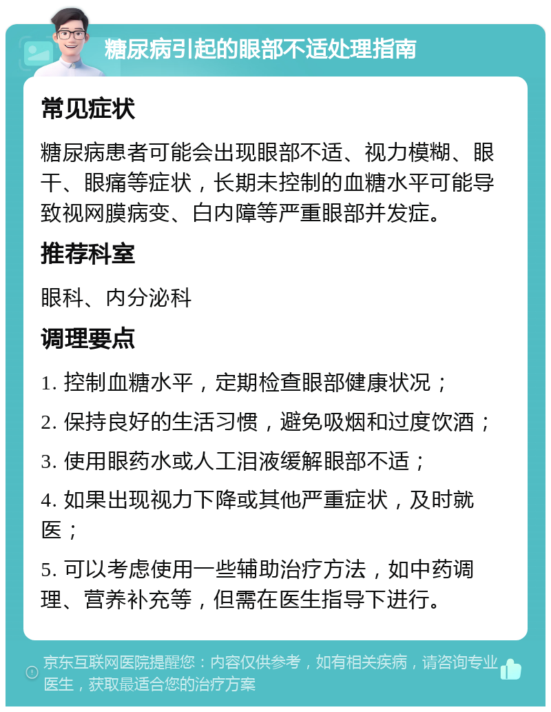 糖尿病引起的眼部不适处理指南 常见症状 糖尿病患者可能会出现眼部不适、视力模糊、眼干、眼痛等症状，长期未控制的血糖水平可能导致视网膜病变、白内障等严重眼部并发症。 推荐科室 眼科、内分泌科 调理要点 1. 控制血糖水平，定期检查眼部健康状况； 2. 保持良好的生活习惯，避免吸烟和过度饮酒； 3. 使用眼药水或人工泪液缓解眼部不适； 4. 如果出现视力下降或其他严重症状，及时就医； 5. 可以考虑使用一些辅助治疗方法，如中药调理、营养补充等，但需在医生指导下进行。