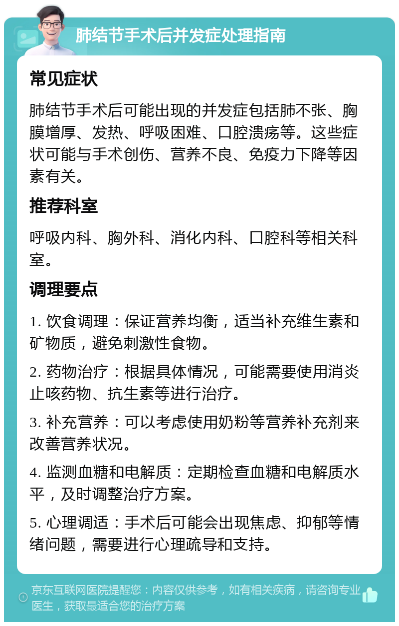 肺结节手术后并发症处理指南 常见症状 肺结节手术后可能出现的并发症包括肺不张、胸膜增厚、发热、呼吸困难、口腔溃疡等。这些症状可能与手术创伤、营养不良、免疫力下降等因素有关。 推荐科室 呼吸内科、胸外科、消化内科、口腔科等相关科室。 调理要点 1. 饮食调理：保证营养均衡，适当补充维生素和矿物质，避免刺激性食物。 2. 药物治疗：根据具体情况，可能需要使用消炎止咳药物、抗生素等进行治疗。 3. 补充营养：可以考虑使用奶粉等营养补充剂来改善营养状况。 4. 监测血糖和电解质：定期检查血糖和电解质水平，及时调整治疗方案。 5. 心理调适：手术后可能会出现焦虑、抑郁等情绪问题，需要进行心理疏导和支持。