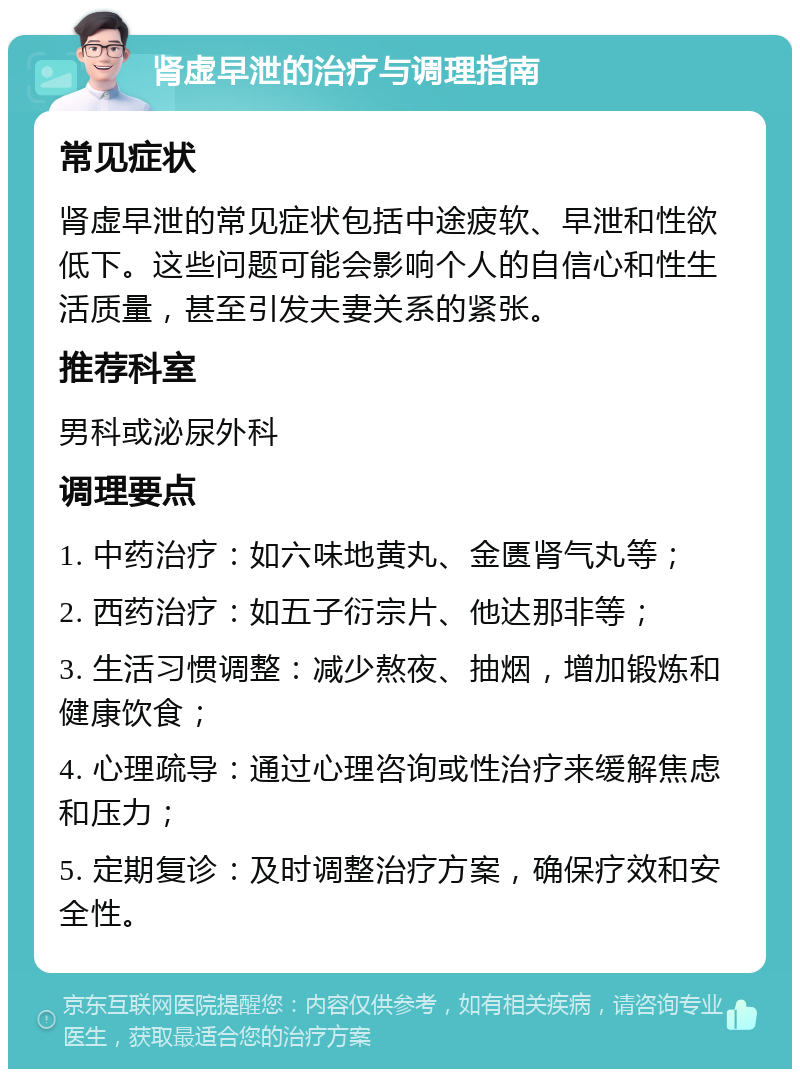 肾虚早泄的治疗与调理指南 常见症状 肾虚早泄的常见症状包括中途疲软、早泄和性欲低下。这些问题可能会影响个人的自信心和性生活质量，甚至引发夫妻关系的紧张。 推荐科室 男科或泌尿外科 调理要点 1. 中药治疗：如六味地黄丸、金匮肾气丸等； 2. 西药治疗：如五子衍宗片、他达那非等； 3. 生活习惯调整：减少熬夜、抽烟，增加锻炼和健康饮食； 4. 心理疏导：通过心理咨询或性治疗来缓解焦虑和压力； 5. 定期复诊：及时调整治疗方案，确保疗效和安全性。