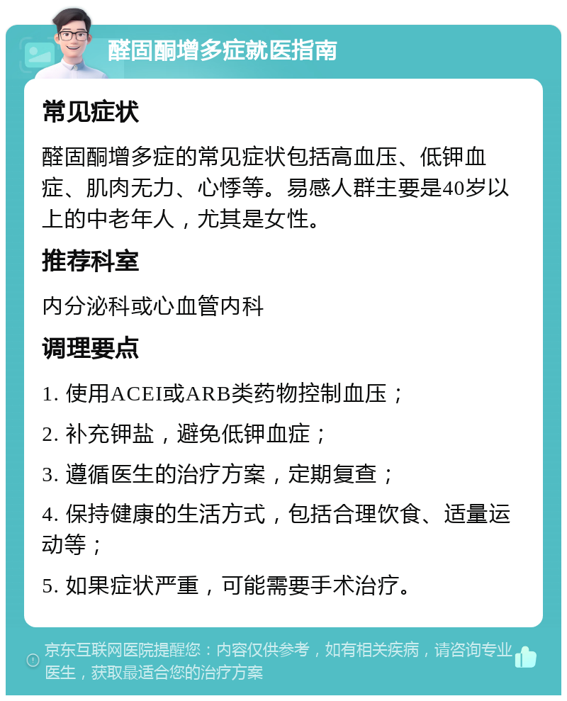 醛固酮增多症就医指南 常见症状 醛固酮增多症的常见症状包括高血压、低钾血症、肌肉无力、心悸等。易感人群主要是40岁以上的中老年人，尤其是女性。 推荐科室 内分泌科或心血管内科 调理要点 1. 使用ACEI或ARB类药物控制血压； 2. 补充钾盐，避免低钾血症； 3. 遵循医生的治疗方案，定期复查； 4. 保持健康的生活方式，包括合理饮食、适量运动等； 5. 如果症状严重，可能需要手术治疗。