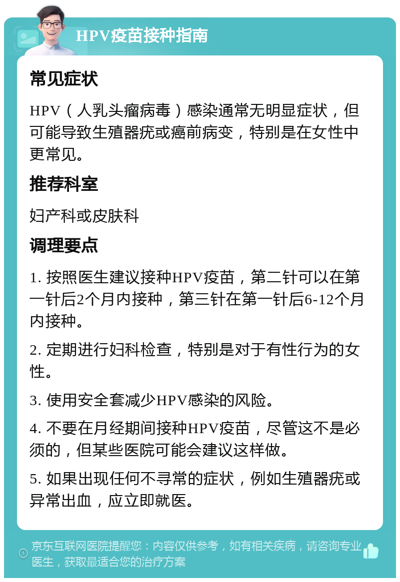 HPV疫苗接种指南 常见症状 HPV（人乳头瘤病毒）感染通常无明显症状，但可能导致生殖器疣或癌前病变，特别是在女性中更常见。 推荐科室 妇产科或皮肤科 调理要点 1. 按照医生建议接种HPV疫苗，第二针可以在第一针后2个月内接种，第三针在第一针后6-12个月内接种。 2. 定期进行妇科检查，特别是对于有性行为的女性。 3. 使用安全套减少HPV感染的风险。 4. 不要在月经期间接种HPV疫苗，尽管这不是必须的，但某些医院可能会建议这样做。 5. 如果出现任何不寻常的症状，例如生殖器疣或异常出血，应立即就医。