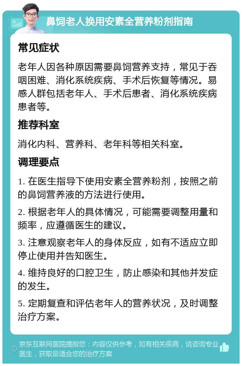 鼻饲老人换用安素全营养粉剂指南 常见症状 老年人因各种原因需要鼻饲营养支持，常见于吞咽困难、消化系统疾病、手术后恢复等情况。易感人群包括老年人、手术后患者、消化系统疾病患者等。 推荐科室 消化内科、营养科、老年科等相关科室。 调理要点 1. 在医生指导下使用安素全营养粉剂，按照之前的鼻饲营养液的方法进行使用。 2. 根据老年人的具体情况，可能需要调整用量和频率，应遵循医生的建议。 3. 注意观察老年人的身体反应，如有不适应立即停止使用并告知医生。 4. 维持良好的口腔卫生，防止感染和其他并发症的发生。 5. 定期复查和评估老年人的营养状况，及时调整治疗方案。