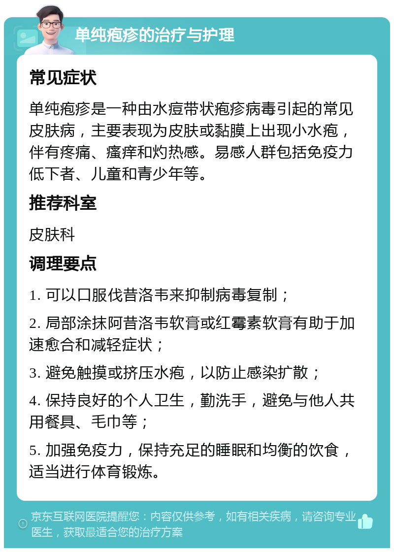 单纯疱疹的治疗与护理 常见症状 单纯疱疹是一种由水痘带状疱疹病毒引起的常见皮肤病，主要表现为皮肤或黏膜上出现小水疱，伴有疼痛、瘙痒和灼热感。易感人群包括免疫力低下者、儿童和青少年等。 推荐科室 皮肤科 调理要点 1. 可以口服伐昔洛韦来抑制病毒复制； 2. 局部涂抹阿昔洛韦软膏或红霉素软膏有助于加速愈合和减轻症状； 3. 避免触摸或挤压水疱，以防止感染扩散； 4. 保持良好的个人卫生，勤洗手，避免与他人共用餐具、毛巾等； 5. 加强免疫力，保持充足的睡眠和均衡的饮食，适当进行体育锻炼。