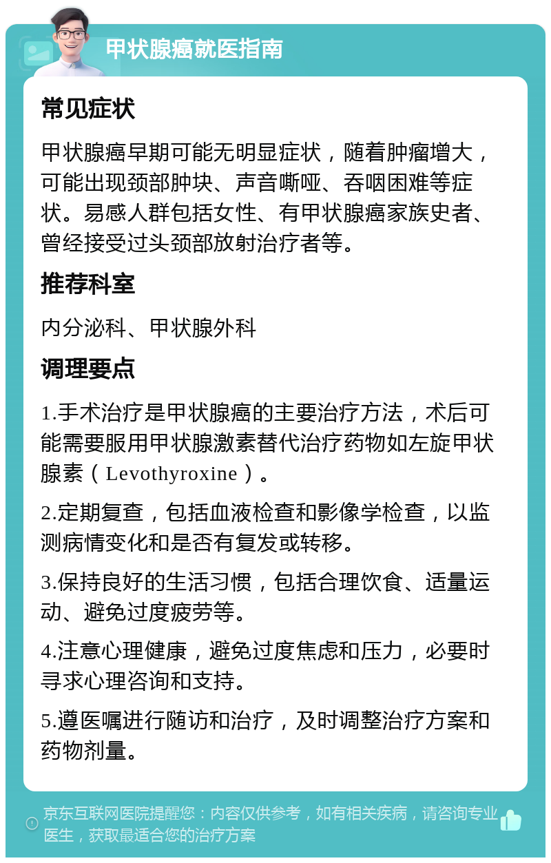 甲状腺癌就医指南 常见症状 甲状腺癌早期可能无明显症状，随着肿瘤增大，可能出现颈部肿块、声音嘶哑、吞咽困难等症状。易感人群包括女性、有甲状腺癌家族史者、曾经接受过头颈部放射治疗者等。 推荐科室 内分泌科、甲状腺外科 调理要点 1.手术治疗是甲状腺癌的主要治疗方法，术后可能需要服用甲状腺激素替代治疗药物如左旋甲状腺素（Levothyroxine）。 2.定期复查，包括血液检查和影像学检查，以监测病情变化和是否有复发或转移。 3.保持良好的生活习惯，包括合理饮食、适量运动、避免过度疲劳等。 4.注意心理健康，避免过度焦虑和压力，必要时寻求心理咨询和支持。 5.遵医嘱进行随访和治疗，及时调整治疗方案和药物剂量。