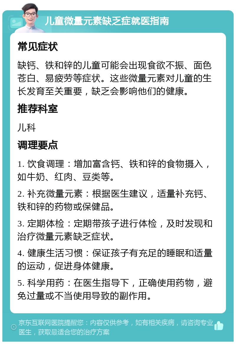 儿童微量元素缺乏症就医指南 常见症状 缺钙、铁和锌的儿童可能会出现食欲不振、面色苍白、易疲劳等症状。这些微量元素对儿童的生长发育至关重要，缺乏会影响他们的健康。 推荐科室 儿科 调理要点 1. 饮食调理：增加富含钙、铁和锌的食物摄入，如牛奶、红肉、豆类等。 2. 补充微量元素：根据医生建议，适量补充钙、铁和锌的药物或保健品。 3. 定期体检：定期带孩子进行体检，及时发现和治疗微量元素缺乏症状。 4. 健康生活习惯：保证孩子有充足的睡眠和适量的运动，促进身体健康。 5. 科学用药：在医生指导下，正确使用药物，避免过量或不当使用导致的副作用。