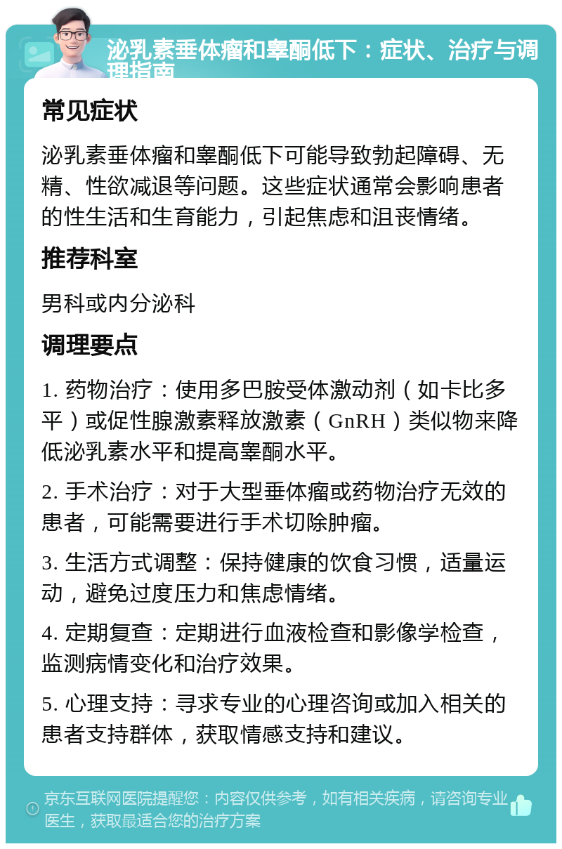 泌乳素垂体瘤和睾酮低下：症状、治疗与调理指南 常见症状 泌乳素垂体瘤和睾酮低下可能导致勃起障碍、无精、性欲减退等问题。这些症状通常会影响患者的性生活和生育能力，引起焦虑和沮丧情绪。 推荐科室 男科或内分泌科 调理要点 1. 药物治疗：使用多巴胺受体激动剂（如卡比多平）或促性腺激素释放激素（GnRH）类似物来降低泌乳素水平和提高睾酮水平。 2. 手术治疗：对于大型垂体瘤或药物治疗无效的患者，可能需要进行手术切除肿瘤。 3. 生活方式调整：保持健康的饮食习惯，适量运动，避免过度压力和焦虑情绪。 4. 定期复查：定期进行血液检查和影像学检查，监测病情变化和治疗效果。 5. 心理支持：寻求专业的心理咨询或加入相关的患者支持群体，获取情感支持和建议。