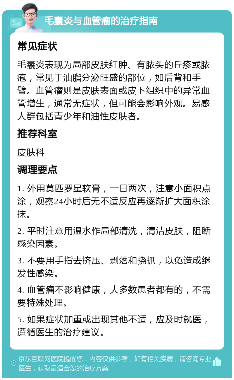 毛囊炎与血管瘤的治疗指南 常见症状 毛囊炎表现为局部皮肤红肿、有脓头的丘疹或脓疱，常见于油脂分泌旺盛的部位，如后背和手臂。血管瘤则是皮肤表面或皮下组织中的异常血管增生，通常无症状，但可能会影响外观。易感人群包括青少年和油性皮肤者。 推荐科室 皮肤科 调理要点 1. 外用莫匹罗星软膏，一日两次，注意小面积点涂，观察24小时后无不适反应再逐渐扩大面积涂抹。 2. 平时注意用温水作局部清洗，清洁皮肤，阻断感染因素。 3. 不要用手指去挤压、剥落和挠抓，以免造成继发性感染。 4. 血管瘤不影响健康，大多数患者都有的，不需要特殊处理。 5. 如果症状加重或出现其他不适，应及时就医，遵循医生的治疗建议。