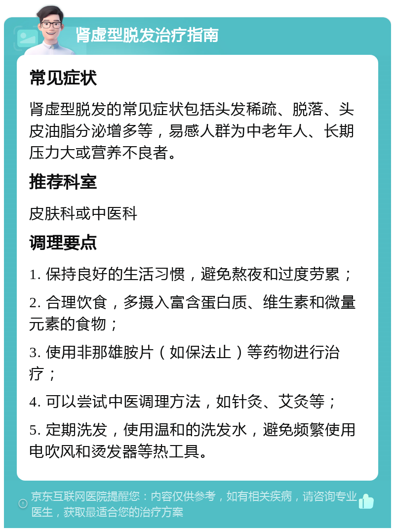 肾虚型脱发治疗指南 常见症状 肾虚型脱发的常见症状包括头发稀疏、脱落、头皮油脂分泌增多等，易感人群为中老年人、长期压力大或营养不良者。 推荐科室 皮肤科或中医科 调理要点 1. 保持良好的生活习惯，避免熬夜和过度劳累； 2. 合理饮食，多摄入富含蛋白质、维生素和微量元素的食物； 3. 使用非那雄胺片（如保法止）等药物进行治疗； 4. 可以尝试中医调理方法，如针灸、艾灸等； 5. 定期洗发，使用温和的洗发水，避免频繁使用电吹风和烫发器等热工具。