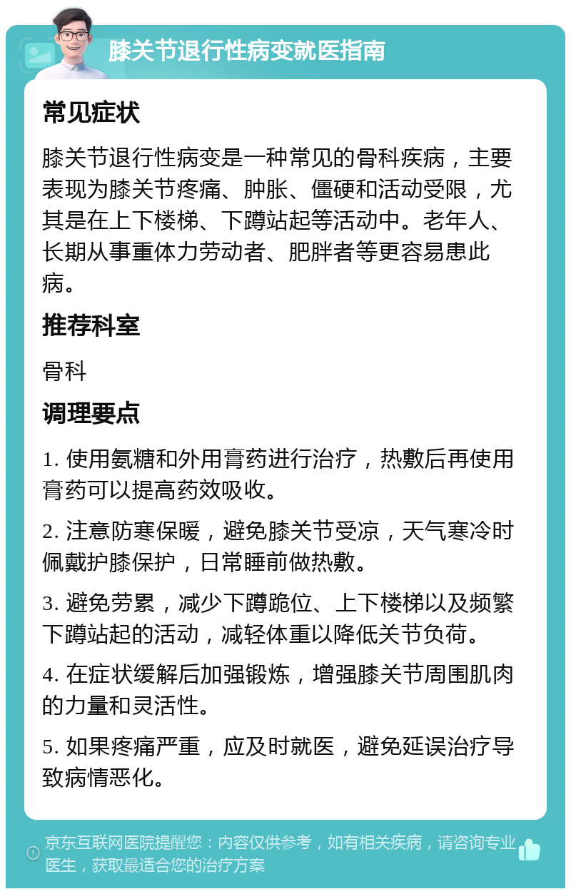 膝关节退行性病变就医指南 常见症状 膝关节退行性病变是一种常见的骨科疾病，主要表现为膝关节疼痛、肿胀、僵硬和活动受限，尤其是在上下楼梯、下蹲站起等活动中。老年人、长期从事重体力劳动者、肥胖者等更容易患此病。 推荐科室 骨科 调理要点 1. 使用氨糖和外用膏药进行治疗，热敷后再使用膏药可以提高药效吸收。 2. 注意防寒保暖，避免膝关节受凉，天气寒冷时佩戴护膝保护，日常睡前做热敷。 3. 避免劳累，减少下蹲跪位、上下楼梯以及频繁下蹲站起的活动，减轻体重以降低关节负荷。 4. 在症状缓解后加强锻炼，增强膝关节周围肌肉的力量和灵活性。 5. 如果疼痛严重，应及时就医，避免延误治疗导致病情恶化。