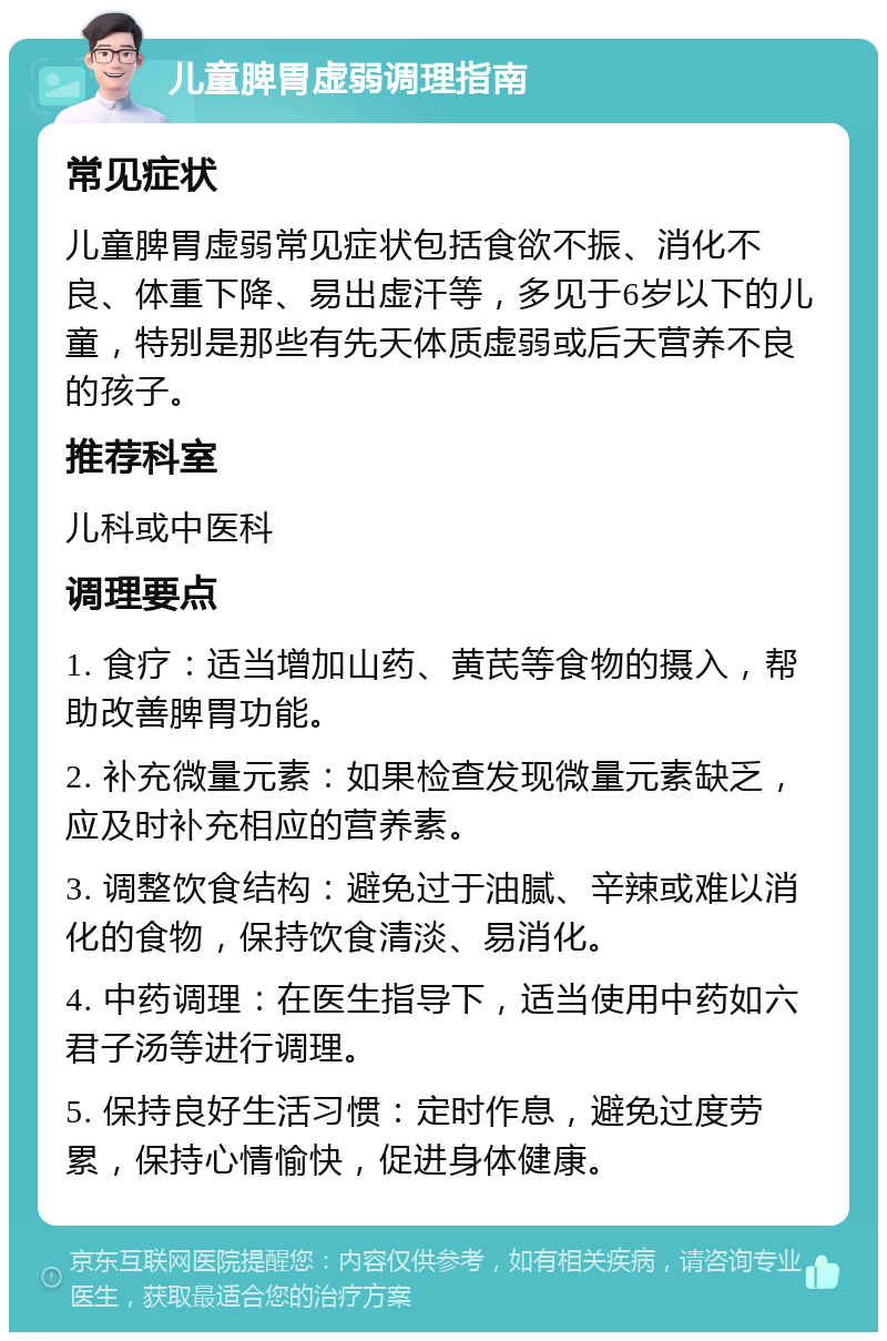 儿童脾胃虚弱调理指南 常见症状 儿童脾胃虚弱常见症状包括食欲不振、消化不良、体重下降、易出虚汗等，多见于6岁以下的儿童，特别是那些有先天体质虚弱或后天营养不良的孩子。 推荐科室 儿科或中医科 调理要点 1. 食疗：适当增加山药、黄芪等食物的摄入，帮助改善脾胃功能。 2. 补充微量元素：如果检查发现微量元素缺乏，应及时补充相应的营养素。 3. 调整饮食结构：避免过于油腻、辛辣或难以消化的食物，保持饮食清淡、易消化。 4. 中药调理：在医生指导下，适当使用中药如六君子汤等进行调理。 5. 保持良好生活习惯：定时作息，避免过度劳累，保持心情愉快，促进身体健康。