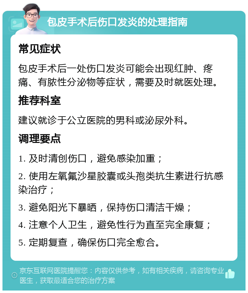 包皮手术后伤口发炎的处理指南 常见症状 包皮手术后一处伤口发炎可能会出现红肿、疼痛、有脓性分泌物等症状，需要及时就医处理。 推荐科室 建议就诊于公立医院的男科或泌尿外科。 调理要点 1. 及时清创伤口，避免感染加重； 2. 使用左氧氟沙星胶囊或头孢类抗生素进行抗感染治疗； 3. 避免阳光下暴晒，保持伤口清洁干燥； 4. 注意个人卫生，避免性行为直至完全康复； 5. 定期复查，确保伤口完全愈合。