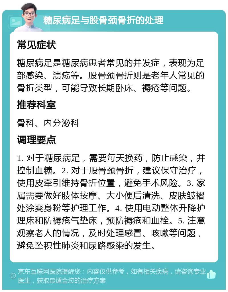 糖尿病足与股骨颈骨折的处理 常见症状 糖尿病足是糖尿病患者常见的并发症，表现为足部感染、溃疡等。股骨颈骨折则是老年人常见的骨折类型，可能导致长期卧床、褥疮等问题。 推荐科室 骨科、内分泌科 调理要点 1. 对于糖尿病足，需要每天换药，防止感染，并控制血糖。2. 对于股骨颈骨折，建议保守治疗，使用皮牵引维持骨折位置，避免手术风险。3. 家属需要做好肢体按摩、大小便后清洗、皮肤皱褶处涂爽身粉等护理工作。4. 使用电动整体升降护理床和防褥疮气垫床，预防褥疮和血栓。5. 注意观察老人的情况，及时处理感冒、咳嗽等问题，避免坠积性肺炎和尿路感染的发生。