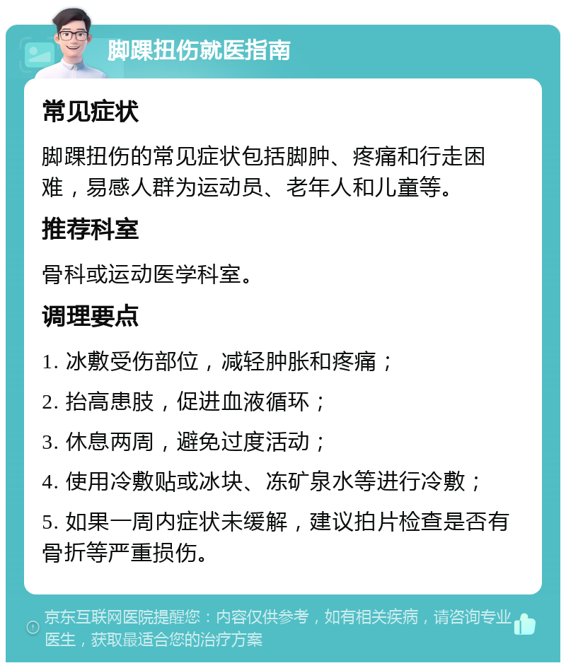 脚踝扭伤就医指南 常见症状 脚踝扭伤的常见症状包括脚肿、疼痛和行走困难，易感人群为运动员、老年人和儿童等。 推荐科室 骨科或运动医学科室。 调理要点 1. 冰敷受伤部位，减轻肿胀和疼痛； 2. 抬高患肢，促进血液循环； 3. 休息两周，避免过度活动； 4. 使用冷敷贴或冰块、冻矿泉水等进行冷敷； 5. 如果一周内症状未缓解，建议拍片检查是否有骨折等严重损伤。