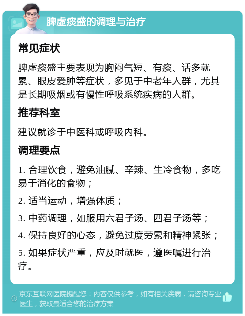 脾虚痰盛的调理与治疗 常见症状 脾虚痰盛主要表现为胸闷气短、有痰、话多就累、眼皮爱肿等症状，多见于中老年人群，尤其是长期吸烟或有慢性呼吸系统疾病的人群。 推荐科室 建议就诊于中医科或呼吸内科。 调理要点 1. 合理饮食，避免油腻、辛辣、生冷食物，多吃易于消化的食物； 2. 适当运动，增强体质； 3. 中药调理，如服用六君子汤、四君子汤等； 4. 保持良好的心态，避免过度劳累和精神紧张； 5. 如果症状严重，应及时就医，遵医嘱进行治疗。