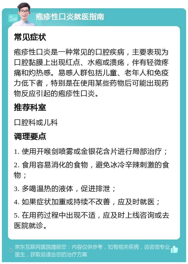 疱疹性口炎就医指南 常见症状 疱疹性口炎是一种常见的口腔疾病，主要表现为口腔黏膜上出现红点、水疱或溃疡，伴有轻微疼痛和灼热感。易感人群包括儿童、老年人和免疫力低下者，特别是在使用某些药物后可能出现药物反应引起的疱疹性口炎。 推荐科室 口腔科或儿科 调理要点 1. 使用开喉剑喷雾或金银花含片进行局部治疗； 2. 食用容易消化的食物，避免冰冷辛辣刺激的食物； 3. 多喝温热的液体，促进排泄； 4. 如果症状加重或持续不改善，应及时就医； 5. 在用药过程中出现不适，应及时上线咨询或去医院就诊。