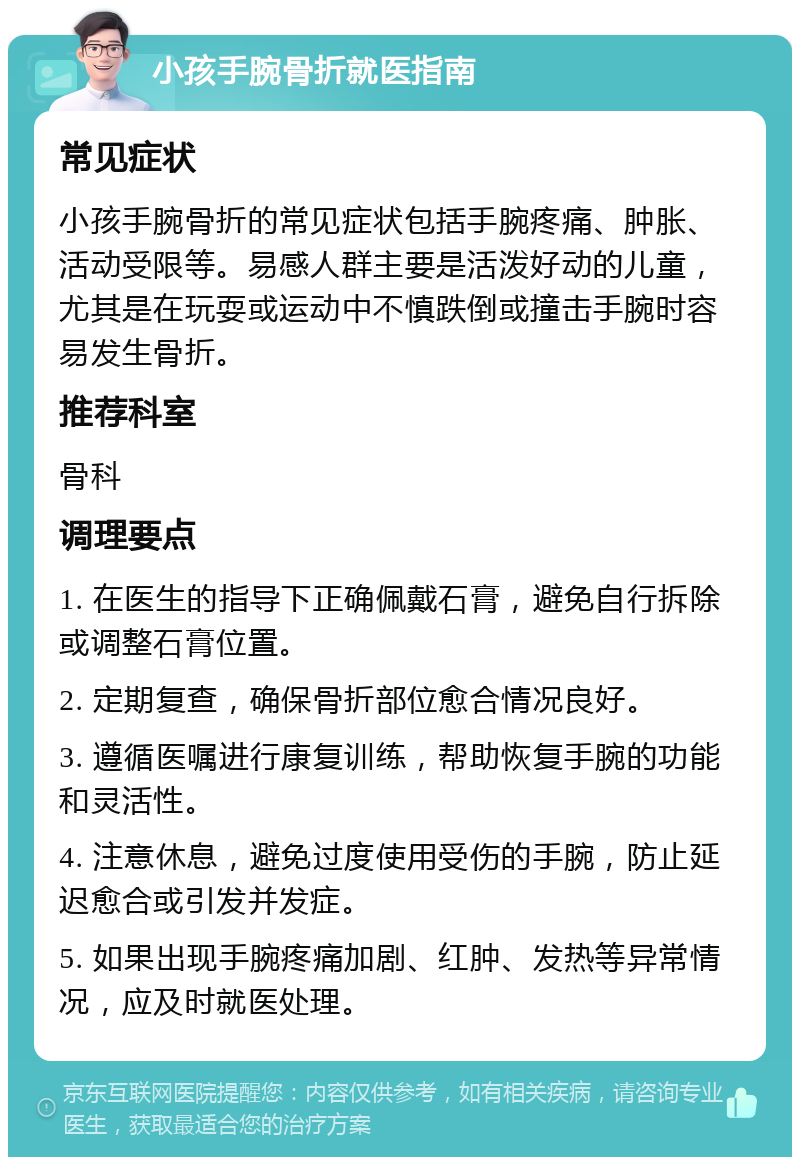 小孩手腕骨折就医指南 常见症状 小孩手腕骨折的常见症状包括手腕疼痛、肿胀、活动受限等。易感人群主要是活泼好动的儿童，尤其是在玩耍或运动中不慎跌倒或撞击手腕时容易发生骨折。 推荐科室 骨科 调理要点 1. 在医生的指导下正确佩戴石膏，避免自行拆除或调整石膏位置。 2. 定期复查，确保骨折部位愈合情况良好。 3. 遵循医嘱进行康复训练，帮助恢复手腕的功能和灵活性。 4. 注意休息，避免过度使用受伤的手腕，防止延迟愈合或引发并发症。 5. 如果出现手腕疼痛加剧、红肿、发热等异常情况，应及时就医处理。