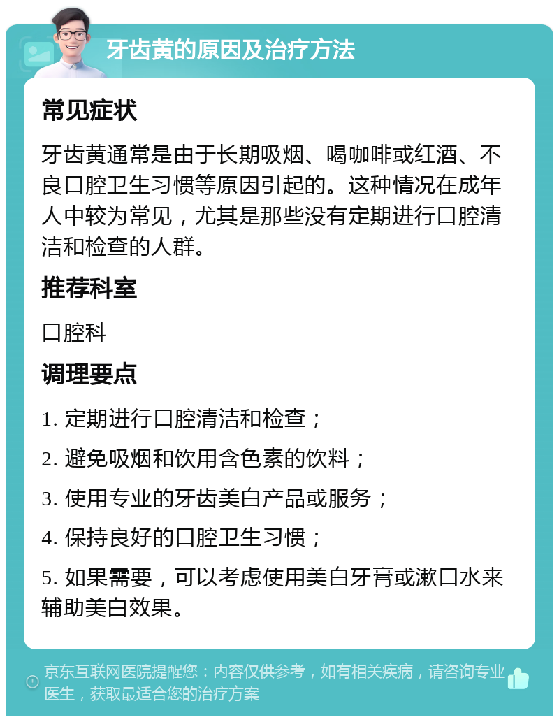 牙齿黄的原因及治疗方法 常见症状 牙齿黄通常是由于长期吸烟、喝咖啡或红酒、不良口腔卫生习惯等原因引起的。这种情况在成年人中较为常见，尤其是那些没有定期进行口腔清洁和检查的人群。 推荐科室 口腔科 调理要点 1. 定期进行口腔清洁和检查； 2. 避免吸烟和饮用含色素的饮料； 3. 使用专业的牙齿美白产品或服务； 4. 保持良好的口腔卫生习惯； 5. 如果需要，可以考虑使用美白牙膏或漱口水来辅助美白效果。