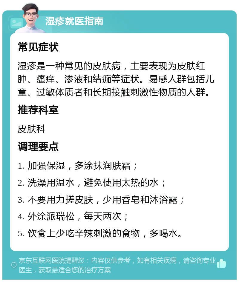 湿疹就医指南 常见症状 湿疹是一种常见的皮肤病，主要表现为皮肤红肿、瘙痒、渗液和结痂等症状。易感人群包括儿童、过敏体质者和长期接触刺激性物质的人群。 推荐科室 皮肤科 调理要点 1. 加强保湿，多涂抹润肤霜； 2. 洗澡用温水，避免使用太热的水； 3. 不要用力搓皮肤，少用香皂和沐浴露； 4. 外涂派瑞松，每天两次； 5. 饮食上少吃辛辣刺激的食物，多喝水。