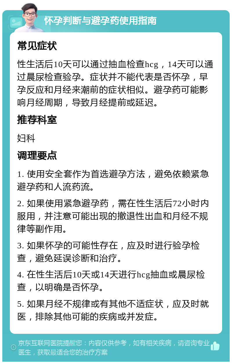 怀孕判断与避孕药使用指南 常见症状 性生活后10天可以通过抽血检查hcg，14天可以通过晨尿检查验孕。症状并不能代表是否怀孕，早孕反应和月经来潮前的症状相似。避孕药可能影响月经周期，导致月经提前或延迟。 推荐科室 妇科 调理要点 1. 使用安全套作为首选避孕方法，避免依赖紧急避孕药和人流药流。 2. 如果使用紧急避孕药，需在性生活后72小时内服用，并注意可能出现的撤退性出血和月经不规律等副作用。 3. 如果怀孕的可能性存在，应及时进行验孕检查，避免延误诊断和治疗。 4. 在性生活后10天或14天进行hcg抽血或晨尿检查，以明确是否怀孕。 5. 如果月经不规律或有其他不适症状，应及时就医，排除其他可能的疾病或并发症。