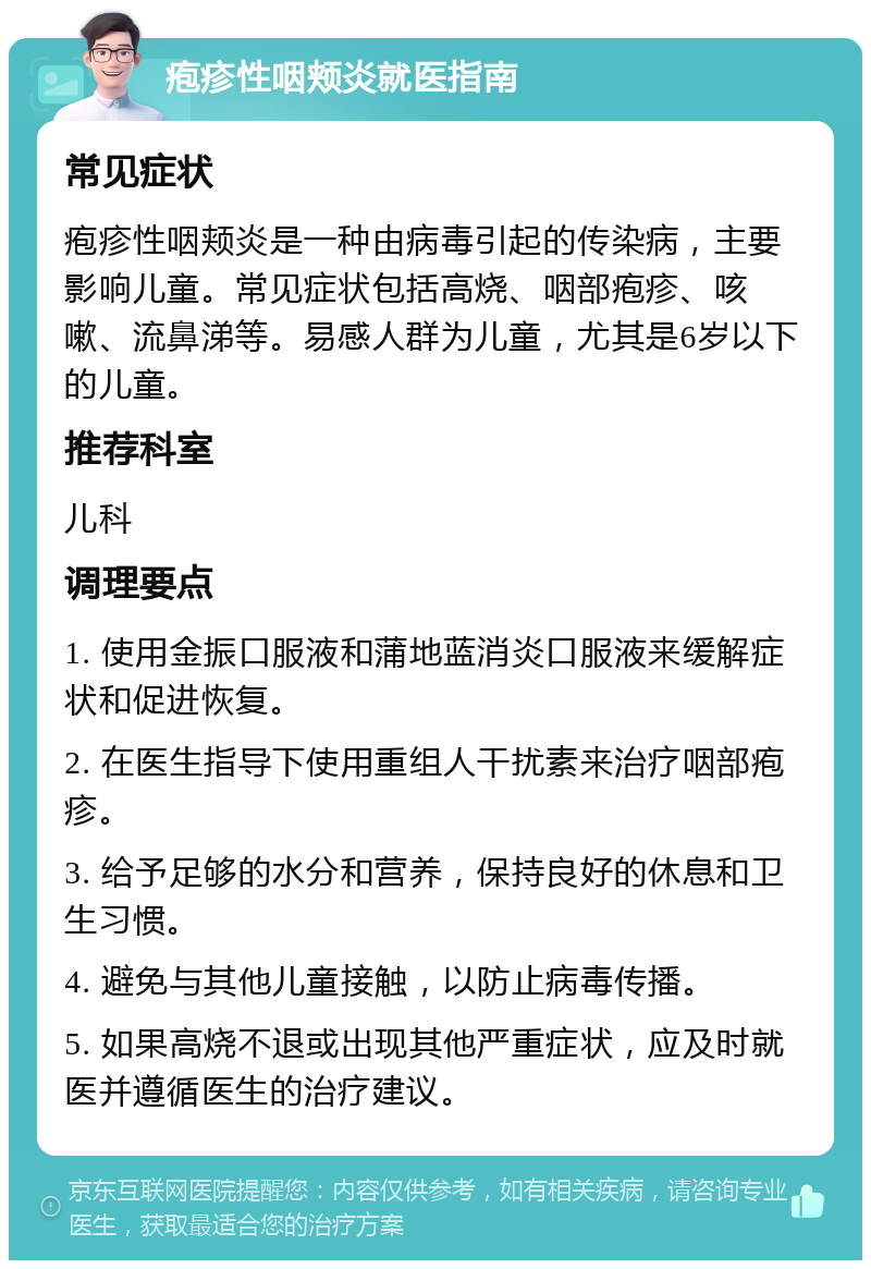 疱疹性咽颊炎就医指南 常见症状 疱疹性咽颊炎是一种由病毒引起的传染病，主要影响儿童。常见症状包括高烧、咽部疱疹、咳嗽、流鼻涕等。易感人群为儿童，尤其是6岁以下的儿童。 推荐科室 儿科 调理要点 1. 使用金振口服液和蒲地蓝消炎口服液来缓解症状和促进恢复。 2. 在医生指导下使用重组人干扰素来治疗咽部疱疹。 3. 给予足够的水分和营养，保持良好的休息和卫生习惯。 4. 避免与其他儿童接触，以防止病毒传播。 5. 如果高烧不退或出现其他严重症状，应及时就医并遵循医生的治疗建议。