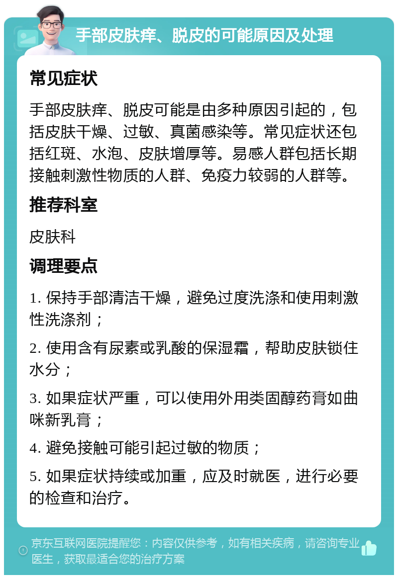 手部皮肤痒、脱皮的可能原因及处理 常见症状 手部皮肤痒、脱皮可能是由多种原因引起的，包括皮肤干燥、过敏、真菌感染等。常见症状还包括红斑、水泡、皮肤增厚等。易感人群包括长期接触刺激性物质的人群、免疫力较弱的人群等。 推荐科室 皮肤科 调理要点 1. 保持手部清洁干燥，避免过度洗涤和使用刺激性洗涤剂； 2. 使用含有尿素或乳酸的保湿霜，帮助皮肤锁住水分； 3. 如果症状严重，可以使用外用类固醇药膏如曲咪新乳膏； 4. 避免接触可能引起过敏的物质； 5. 如果症状持续或加重，应及时就医，进行必要的检查和治疗。