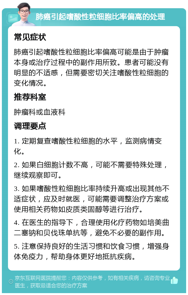 肺癌引起嗜酸性粒细胞比率偏高的处理 常见症状 肺癌引起嗜酸性粒细胞比率偏高可能是由于肿瘤本身或治疗过程中的副作用所致。患者可能没有明显的不适感，但需要密切关注嗜酸性粒细胞的变化情况。 推荐科室 肿瘤科或血液科 调理要点 1. 定期复查嗜酸性粒细胞的水平，监测病情变化。 2. 如果白细胞计数不高，可能不需要特殊处理，继续观察即可。 3. 如果嗜酸性粒细胞比率持续升高或出现其他不适症状，应及时就医，可能需要调整治疗方案或使用相关药物如皮质类固醇等进行治疗。 4. 在医生的指导下，合理使用化疗药物如培美曲二塞钠和贝伐珠单抗等，避免不必要的副作用。 5. 注意保持良好的生活习惯和饮食习惯，增强身体免疫力，帮助身体更好地抵抗疾病。