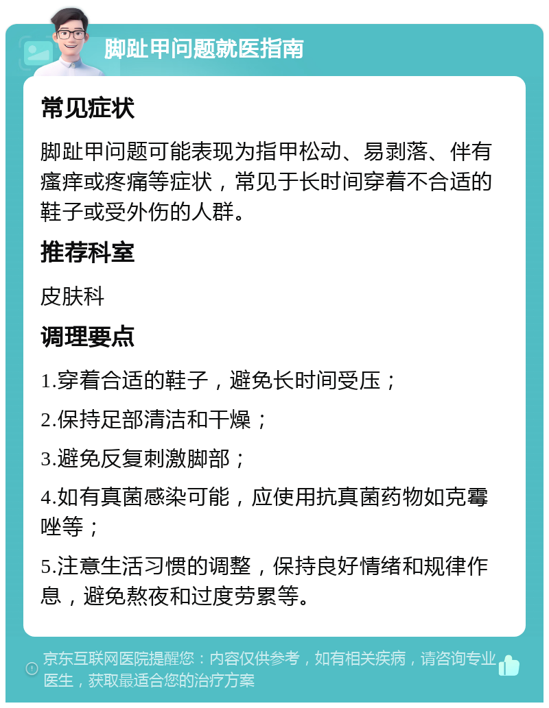 脚趾甲问题就医指南 常见症状 脚趾甲问题可能表现为指甲松动、易剥落、伴有瘙痒或疼痛等症状，常见于长时间穿着不合适的鞋子或受外伤的人群。 推荐科室 皮肤科 调理要点 1.穿着合适的鞋子，避免长时间受压； 2.保持足部清洁和干燥； 3.避免反复刺激脚部； 4.如有真菌感染可能，应使用抗真菌药物如克霉唑等； 5.注意生活习惯的调整，保持良好情绪和规律作息，避免熬夜和过度劳累等。