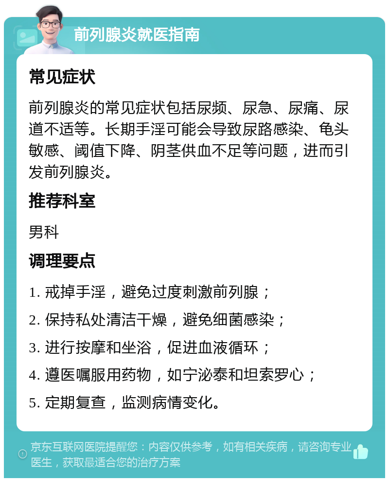 前列腺炎就医指南 常见症状 前列腺炎的常见症状包括尿频、尿急、尿痛、尿道不适等。长期手淫可能会导致尿路感染、龟头敏感、阈值下降、阴茎供血不足等问题，进而引发前列腺炎。 推荐科室 男科 调理要点 1. 戒掉手淫，避免过度刺激前列腺； 2. 保持私处清洁干燥，避免细菌感染； 3. 进行按摩和坐浴，促进血液循环； 4. 遵医嘱服用药物，如宁泌泰和坦索罗心； 5. 定期复查，监测病情变化。