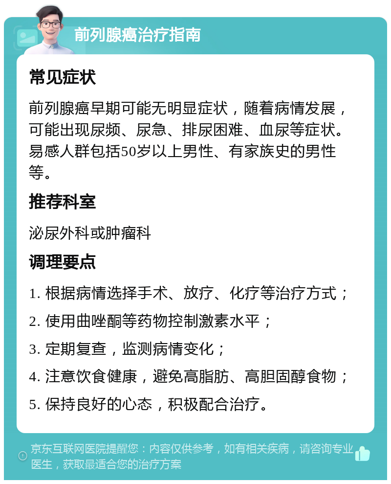 前列腺癌治疗指南 常见症状 前列腺癌早期可能无明显症状，随着病情发展，可能出现尿频、尿急、排尿困难、血尿等症状。易感人群包括50岁以上男性、有家族史的男性等。 推荐科室 泌尿外科或肿瘤科 调理要点 1. 根据病情选择手术、放疗、化疗等治疗方式； 2. 使用曲唑酮等药物控制激素水平； 3. 定期复查，监测病情变化； 4. 注意饮食健康，避免高脂肪、高胆固醇食物； 5. 保持良好的心态，积极配合治疗。