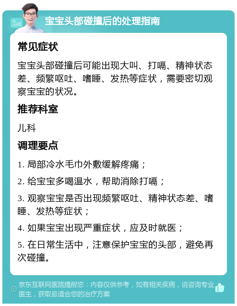 宝宝头部碰撞后的处理指南 常见症状 宝宝头部碰撞后可能出现大叫、打嗝、精神状态差、频繁呕吐、嗜睡、发热等症状，需要密切观察宝宝的状况。 推荐科室 儿科 调理要点 1. 局部冷水毛巾外敷缓解疼痛； 2. 给宝宝多喝温水，帮助消除打嗝； 3. 观察宝宝是否出现频繁呕吐、精神状态差、嗜睡、发热等症状； 4. 如果宝宝出现严重症状，应及时就医； 5. 在日常生活中，注意保护宝宝的头部，避免再次碰撞。