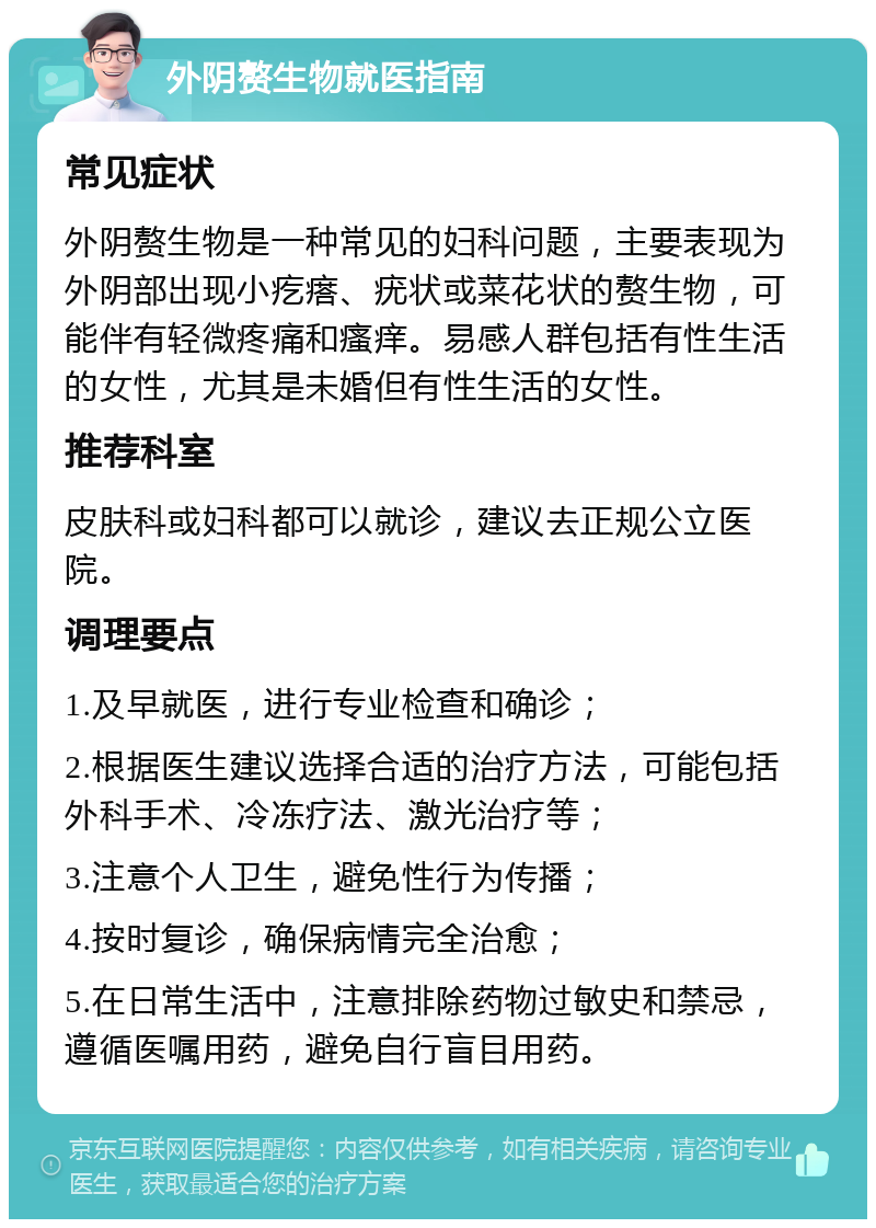 外阴赘生物就医指南 常见症状 外阴赘生物是一种常见的妇科问题，主要表现为外阴部出现小疙瘩、疣状或菜花状的赘生物，可能伴有轻微疼痛和瘙痒。易感人群包括有性生活的女性，尤其是未婚但有性生活的女性。 推荐科室 皮肤科或妇科都可以就诊，建议去正规公立医院。 调理要点 1.及早就医，进行专业检查和确诊； 2.根据医生建议选择合适的治疗方法，可能包括外科手术、冷冻疗法、激光治疗等； 3.注意个人卫生，避免性行为传播； 4.按时复诊，确保病情完全治愈； 5.在日常生活中，注意排除药物过敏史和禁忌，遵循医嘱用药，避免自行盲目用药。