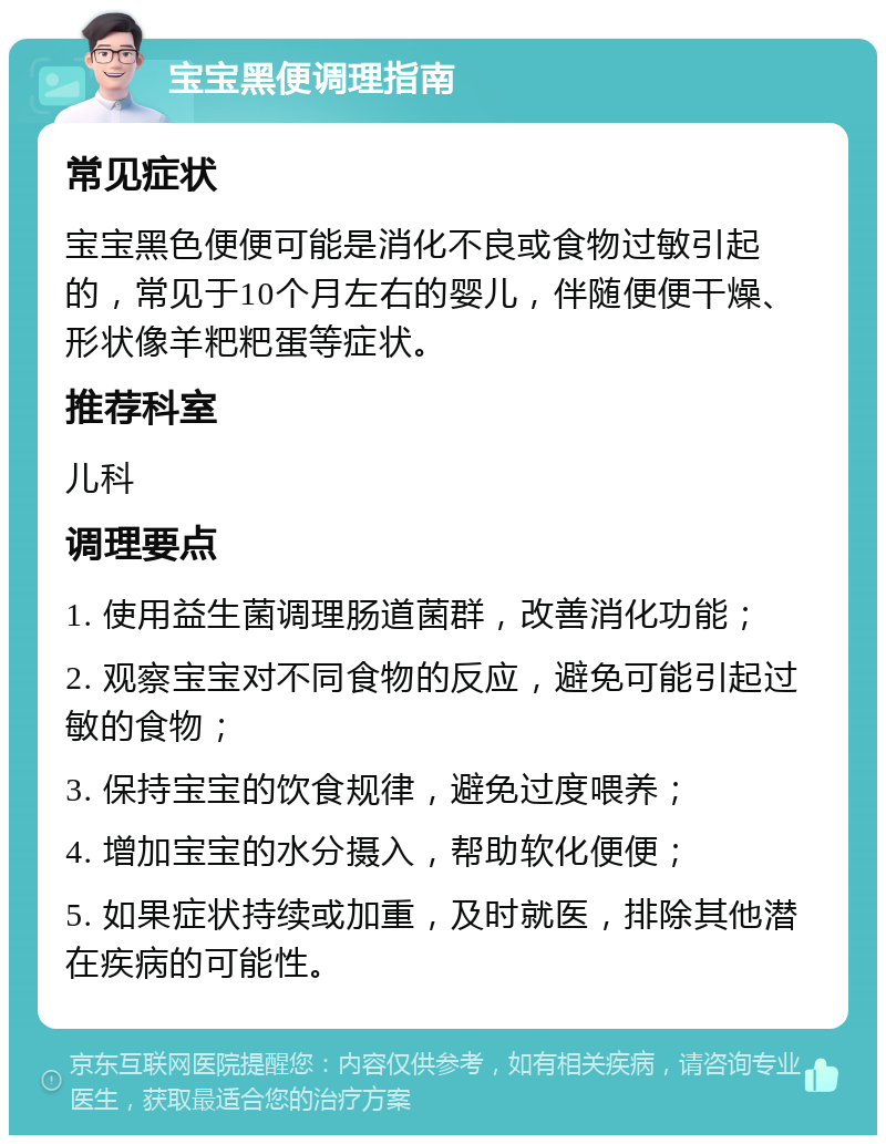 宝宝黑便调理指南 常见症状 宝宝黑色便便可能是消化不良或食物过敏引起的，常见于10个月左右的婴儿，伴随便便干燥、形状像羊粑粑蛋等症状。 推荐科室 儿科 调理要点 1. 使用益生菌调理肠道菌群，改善消化功能； 2. 观察宝宝对不同食物的反应，避免可能引起过敏的食物； 3. 保持宝宝的饮食规律，避免过度喂养； 4. 增加宝宝的水分摄入，帮助软化便便； 5. 如果症状持续或加重，及时就医，排除其他潜在疾病的可能性。