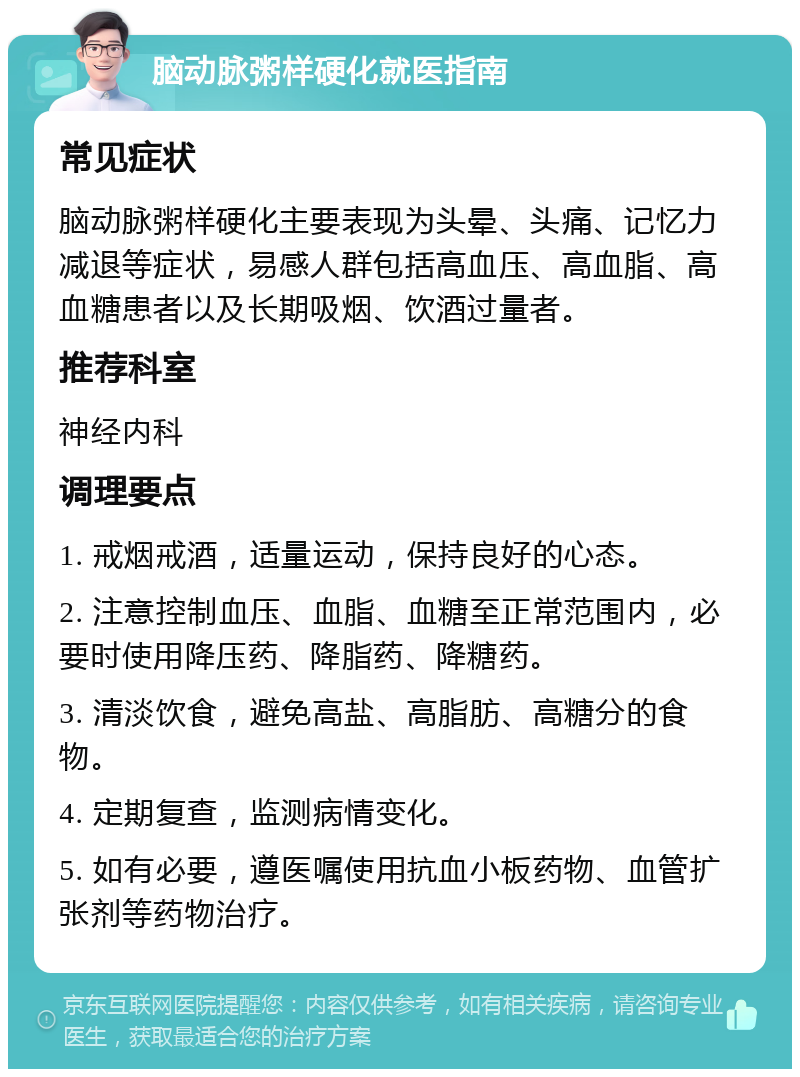 脑动脉粥样硬化就医指南 常见症状 脑动脉粥样硬化主要表现为头晕、头痛、记忆力减退等症状，易感人群包括高血压、高血脂、高血糖患者以及长期吸烟、饮酒过量者。 推荐科室 神经内科 调理要点 1. 戒烟戒酒，适量运动，保持良好的心态。 2. 注意控制血压、血脂、血糖至正常范围内，必要时使用降压药、降脂药、降糖药。 3. 清淡饮食，避免高盐、高脂肪、高糖分的食物。 4. 定期复查，监测病情变化。 5. 如有必要，遵医嘱使用抗血小板药物、血管扩张剂等药物治疗。