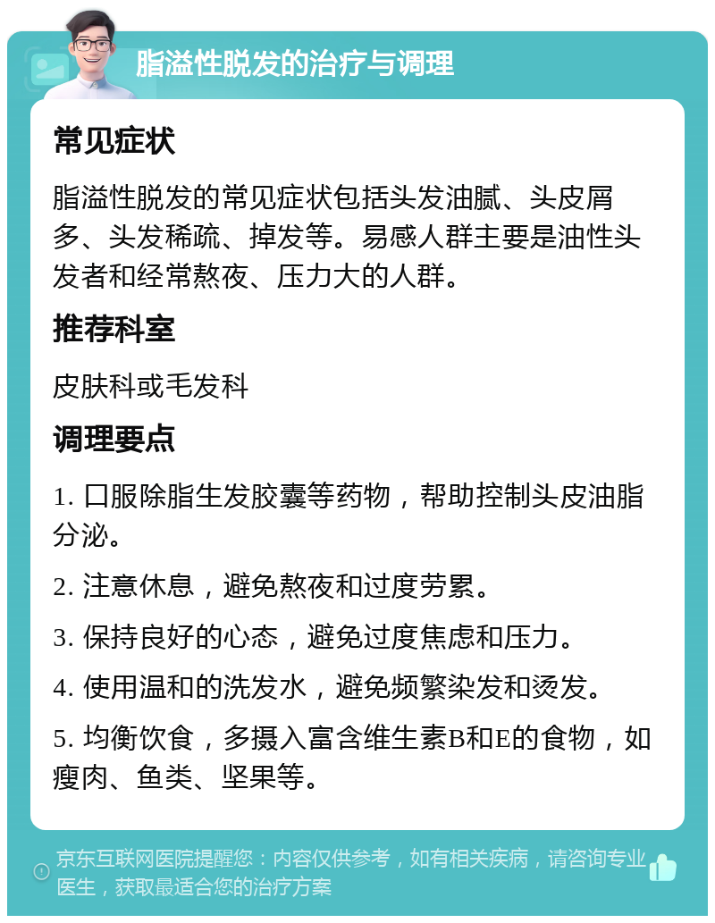 脂溢性脱发的治疗与调理 常见症状 脂溢性脱发的常见症状包括头发油腻、头皮屑多、头发稀疏、掉发等。易感人群主要是油性头发者和经常熬夜、压力大的人群。 推荐科室 皮肤科或毛发科 调理要点 1. 口服除脂生发胶囊等药物，帮助控制头皮油脂分泌。 2. 注意休息，避免熬夜和过度劳累。 3. 保持良好的心态，避免过度焦虑和压力。 4. 使用温和的洗发水，避免频繁染发和烫发。 5. 均衡饮食，多摄入富含维生素B和E的食物，如瘦肉、鱼类、坚果等。