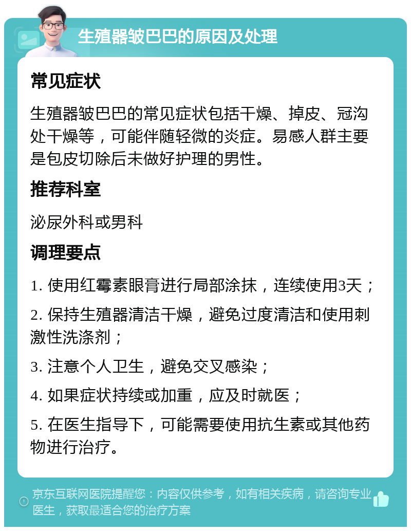 生殖器皱巴巴的原因及处理 常见症状 生殖器皱巴巴的常见症状包括干燥、掉皮、冠沟处干燥等，可能伴随轻微的炎症。易感人群主要是包皮切除后未做好护理的男性。 推荐科室 泌尿外科或男科 调理要点 1. 使用红霉素眼膏进行局部涂抹，连续使用3天； 2. 保持生殖器清洁干燥，避免过度清洁和使用刺激性洗涤剂； 3. 注意个人卫生，避免交叉感染； 4. 如果症状持续或加重，应及时就医； 5. 在医生指导下，可能需要使用抗生素或其他药物进行治疗。