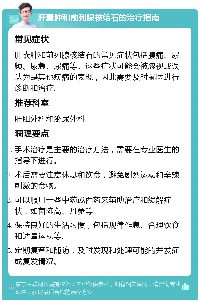 肝囊肿和前列腺核结石的治疗指南 常见症状 肝囊肿和前列腺核结石的常见症状包括腹痛、尿频、尿急、尿痛等。这些症状可能会被忽视或误认为是其他疾病的表现，因此需要及时就医进行诊断和治疗。 推荐科室 肝胆外科和泌尿外科 调理要点 手术治疗是主要的治疗方法，需要在专业医生的指导下进行。 术后需要注意休息和饮食，避免剧烈运动和辛辣刺激的食物。 可以服用一些中药或西药来辅助治疗和缓解症状，如茵陈蒿、丹参等。 保持良好的生活习惯，包括规律作息、合理饮食和适量运动等。 定期复查和随访，及时发现和处理可能的并发症或复发情况。