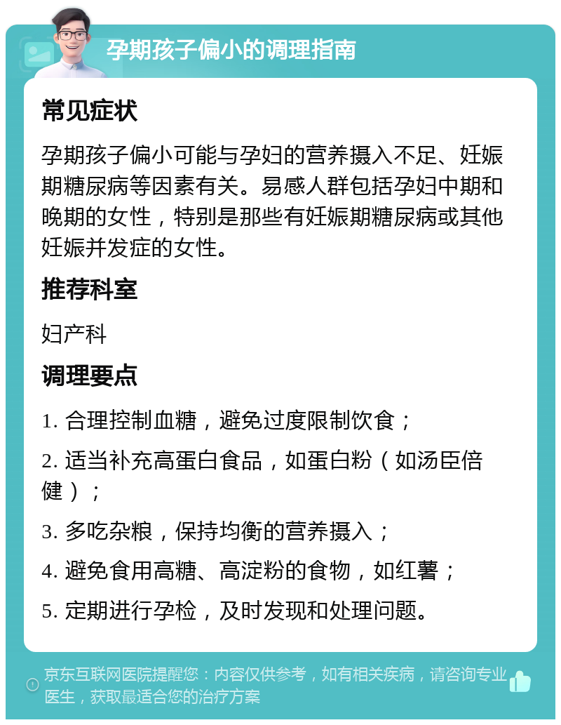 孕期孩子偏小的调理指南 常见症状 孕期孩子偏小可能与孕妇的营养摄入不足、妊娠期糖尿病等因素有关。易感人群包括孕妇中期和晚期的女性，特别是那些有妊娠期糖尿病或其他妊娠并发症的女性。 推荐科室 妇产科 调理要点 1. 合理控制血糖，避免过度限制饮食； 2. 适当补充高蛋白食品，如蛋白粉（如汤臣倍健）； 3. 多吃杂粮，保持均衡的营养摄入； 4. 避免食用高糖、高淀粉的食物，如红薯； 5. 定期进行孕检，及时发现和处理问题。