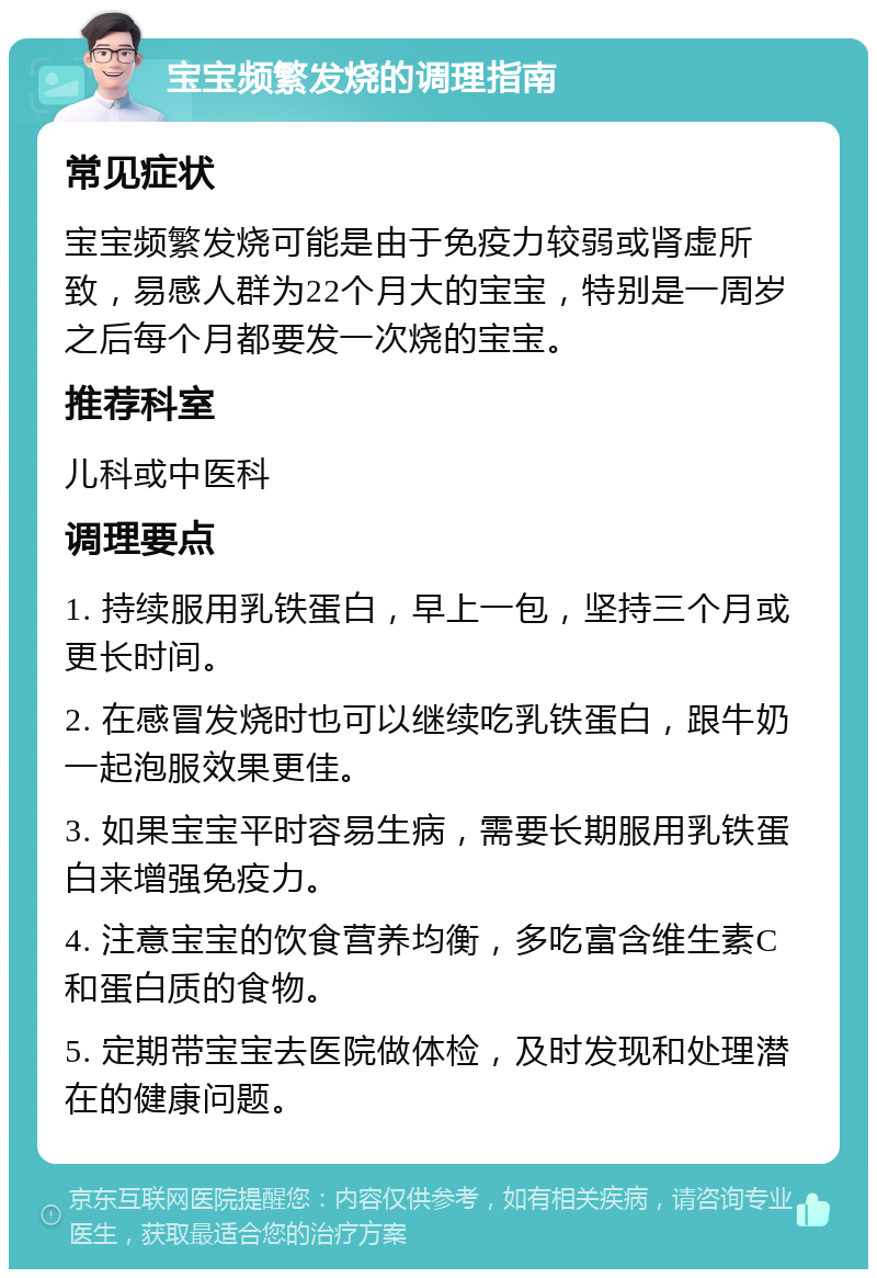 宝宝频繁发烧的调理指南 常见症状 宝宝频繁发烧可能是由于免疫力较弱或肾虚所致，易感人群为22个月大的宝宝，特别是一周岁之后每个月都要发一次烧的宝宝。 推荐科室 儿科或中医科 调理要点 1. 持续服用乳铁蛋白，早上一包，坚持三个月或更长时间。 2. 在感冒发烧时也可以继续吃乳铁蛋白，跟牛奶一起泡服效果更佳。 3. 如果宝宝平时容易生病，需要长期服用乳铁蛋白来增强免疫力。 4. 注意宝宝的饮食营养均衡，多吃富含维生素C和蛋白质的食物。 5. 定期带宝宝去医院做体检，及时发现和处理潜在的健康问题。