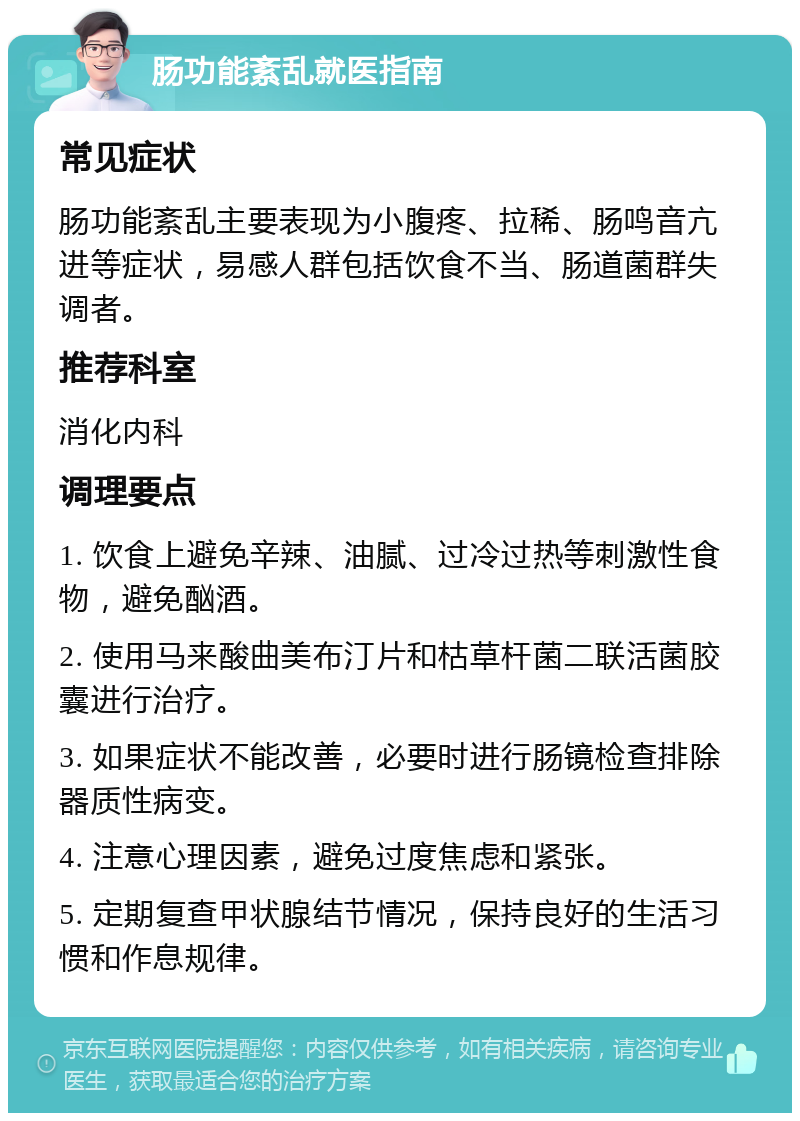 肠功能紊乱就医指南 常见症状 肠功能紊乱主要表现为小腹疼、拉稀、肠鸣音亢进等症状，易感人群包括饮食不当、肠道菌群失调者。 推荐科室 消化内科 调理要点 1. 饮食上避免辛辣、油腻、过冷过热等刺激性食物，避免酗酒。 2. 使用马来酸曲美布汀片和枯草杆菌二联活菌胶囊进行治疗。 3. 如果症状不能改善，必要时进行肠镜检查排除器质性病变。 4. 注意心理因素，避免过度焦虑和紧张。 5. 定期复查甲状腺结节情况，保持良好的生活习惯和作息规律。