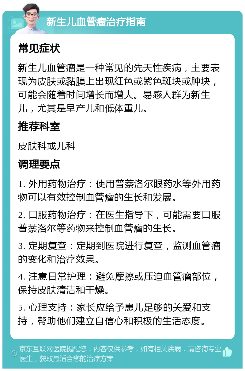 新生儿血管瘤治疗指南 常见症状 新生儿血管瘤是一种常见的先天性疾病，主要表现为皮肤或黏膜上出现红色或紫色斑块或肿块，可能会随着时间增长而增大。易感人群为新生儿，尤其是早产儿和低体重儿。 推荐科室 皮肤科或儿科 调理要点 1. 外用药物治疗：使用普萘洛尔眼药水等外用药物可以有效控制血管瘤的生长和发展。 2. 口服药物治疗：在医生指导下，可能需要口服普萘洛尔等药物来控制血管瘤的生长。 3. 定期复查：定期到医院进行复查，监测血管瘤的变化和治疗效果。 4. 注意日常护理：避免摩擦或压迫血管瘤部位，保持皮肤清洁和干燥。 5. 心理支持：家长应给予患儿足够的关爱和支持，帮助他们建立自信心和积极的生活态度。