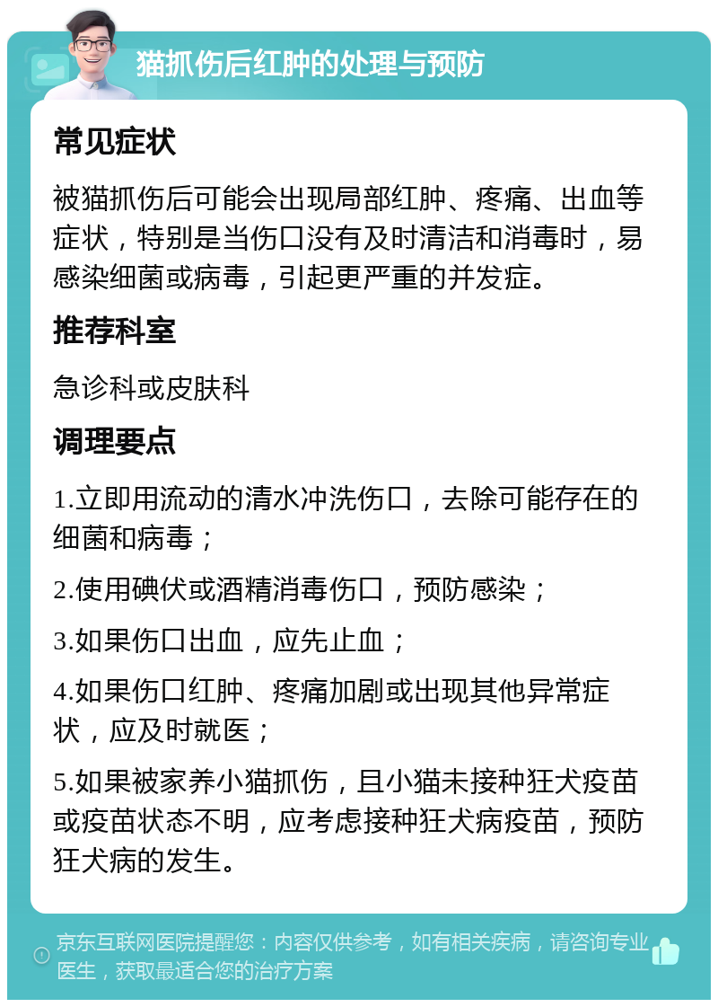 猫抓伤后红肿的处理与预防 常见症状 被猫抓伤后可能会出现局部红肿、疼痛、出血等症状，特别是当伤口没有及时清洁和消毒时，易感染细菌或病毒，引起更严重的并发症。 推荐科室 急诊科或皮肤科 调理要点 1.立即用流动的清水冲洗伤口，去除可能存在的细菌和病毒； 2.使用碘伏或酒精消毒伤口，预防感染； 3.如果伤口出血，应先止血； 4.如果伤口红肿、疼痛加剧或出现其他异常症状，应及时就医； 5.如果被家养小猫抓伤，且小猫未接种狂犬疫苗或疫苗状态不明，应考虑接种狂犬病疫苗，预防狂犬病的发生。