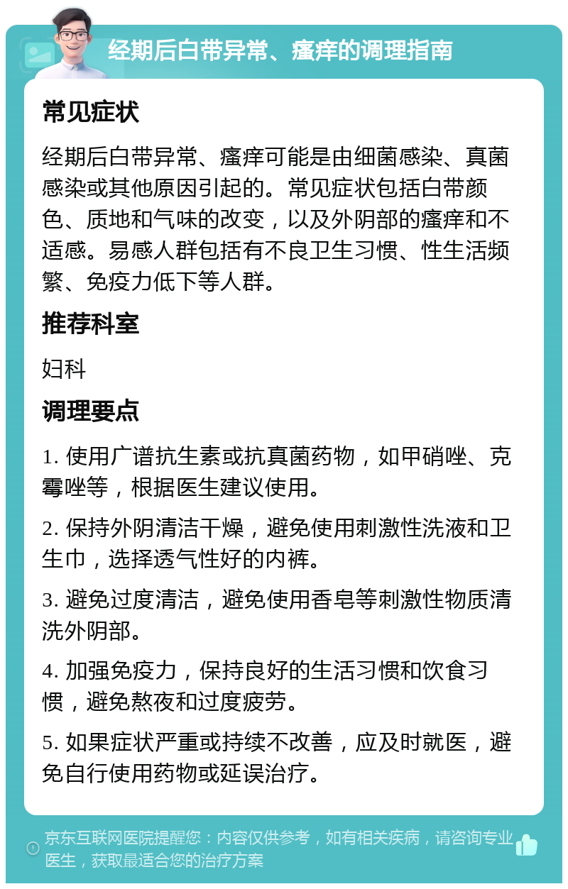 经期后白带异常、瘙痒的调理指南 常见症状 经期后白带异常、瘙痒可能是由细菌感染、真菌感染或其他原因引起的。常见症状包括白带颜色、质地和气味的改变，以及外阴部的瘙痒和不适感。易感人群包括有不良卫生习惯、性生活频繁、免疫力低下等人群。 推荐科室 妇科 调理要点 1. 使用广谱抗生素或抗真菌药物，如甲硝唑、克霉唑等，根据医生建议使用。 2. 保持外阴清洁干燥，避免使用刺激性洗液和卫生巾，选择透气性好的内裤。 3. 避免过度清洁，避免使用香皂等刺激性物质清洗外阴部。 4. 加强免疫力，保持良好的生活习惯和饮食习惯，避免熬夜和过度疲劳。 5. 如果症状严重或持续不改善，应及时就医，避免自行使用药物或延误治疗。