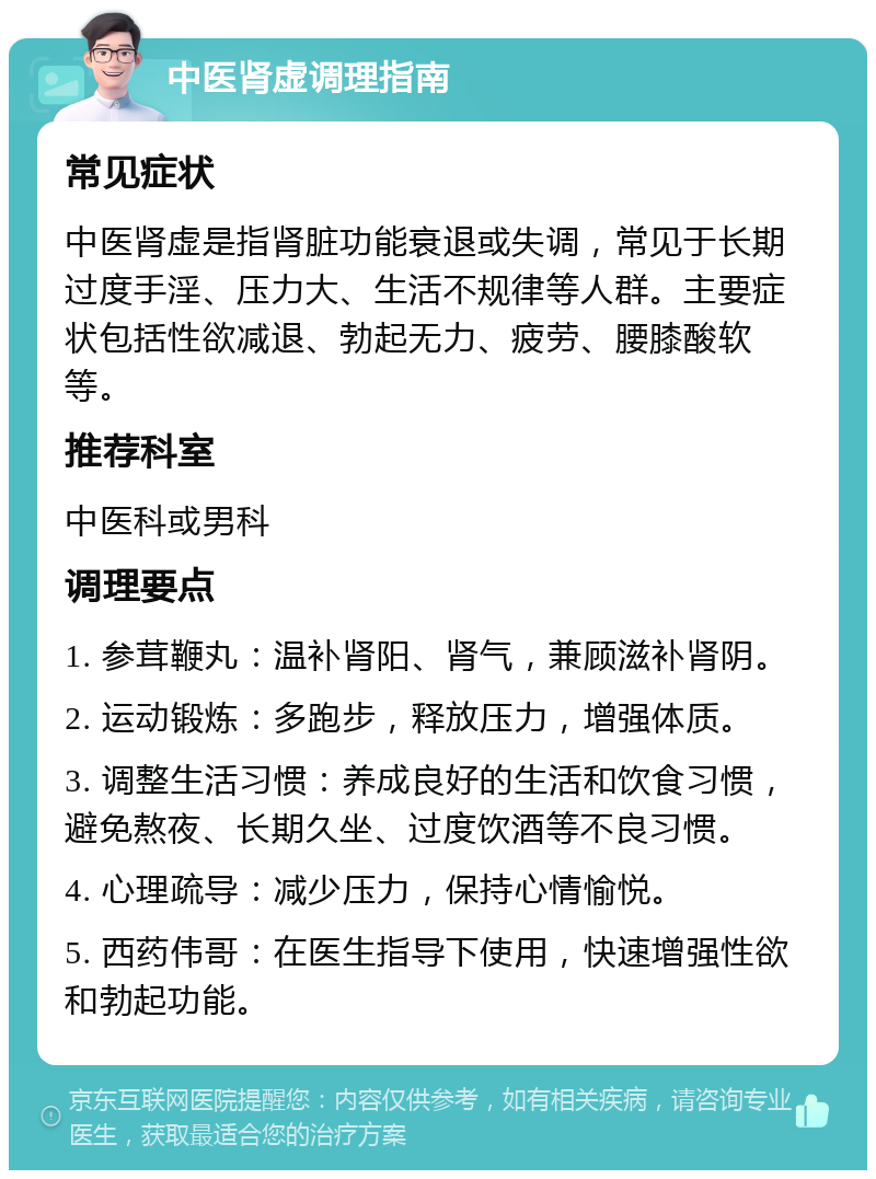 中医肾虚调理指南 常见症状 中医肾虚是指肾脏功能衰退或失调，常见于长期过度手淫、压力大、生活不规律等人群。主要症状包括性欲减退、勃起无力、疲劳、腰膝酸软等。 推荐科室 中医科或男科 调理要点 1. 参茸鞭丸：温补肾阳、肾气，兼顾滋补肾阴。 2. 运动锻炼：多跑步，释放压力，增强体质。 3. 调整生活习惯：养成良好的生活和饮食习惯，避免熬夜、长期久坐、过度饮酒等不良习惯。 4. 心理疏导：减少压力，保持心情愉悦。 5. 西药伟哥：在医生指导下使用，快速增强性欲和勃起功能。