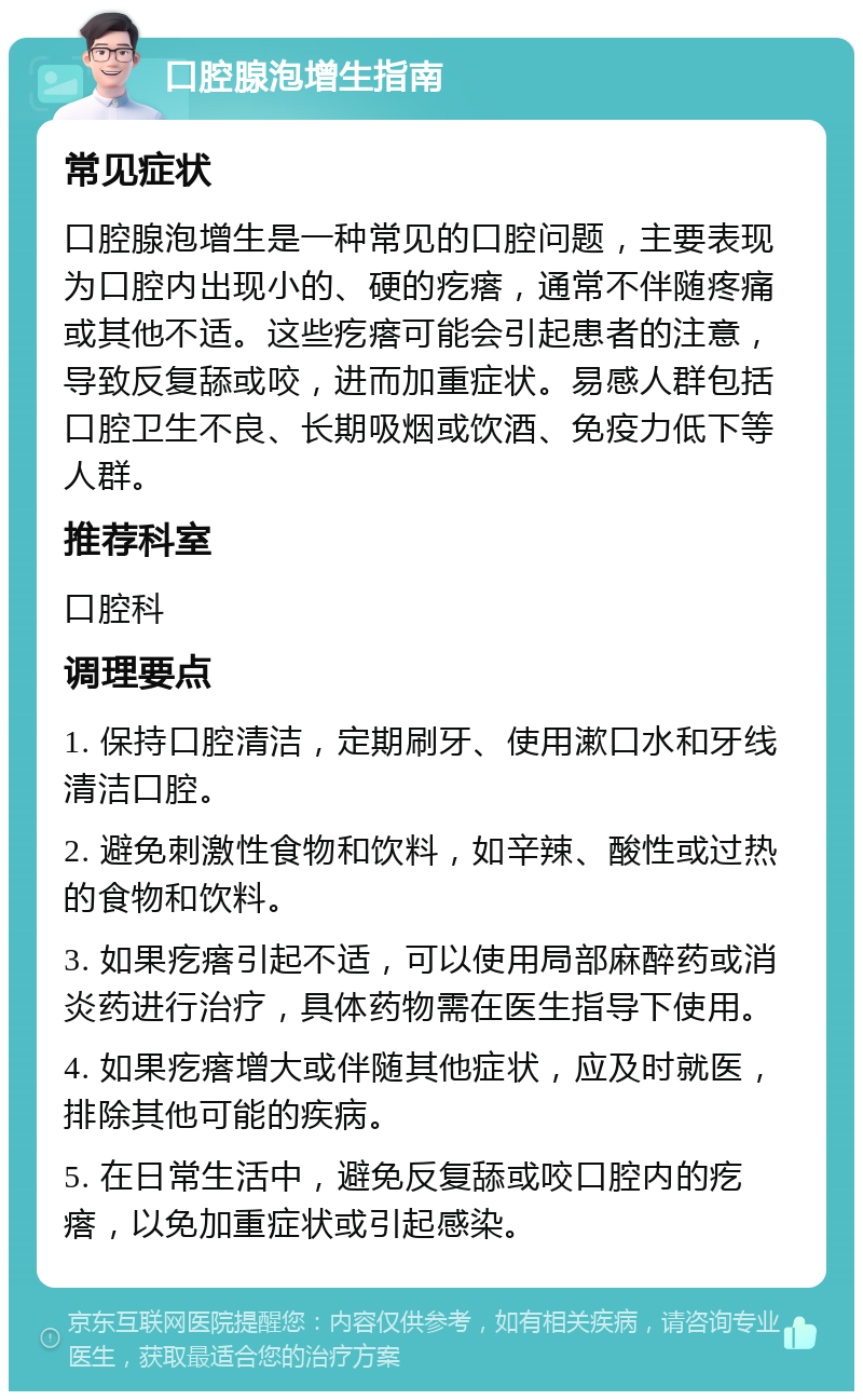 口腔腺泡增生指南 常见症状 口腔腺泡增生是一种常见的口腔问题，主要表现为口腔内出现小的、硬的疙瘩，通常不伴随疼痛或其他不适。这些疙瘩可能会引起患者的注意，导致反复舔或咬，进而加重症状。易感人群包括口腔卫生不良、长期吸烟或饮酒、免疫力低下等人群。 推荐科室 口腔科 调理要点 1. 保持口腔清洁，定期刷牙、使用漱口水和牙线清洁口腔。 2. 避免刺激性食物和饮料，如辛辣、酸性或过热的食物和饮料。 3. 如果疙瘩引起不适，可以使用局部麻醉药或消炎药进行治疗，具体药物需在医生指导下使用。 4. 如果疙瘩增大或伴随其他症状，应及时就医，排除其他可能的疾病。 5. 在日常生活中，避免反复舔或咬口腔内的疙瘩，以免加重症状或引起感染。