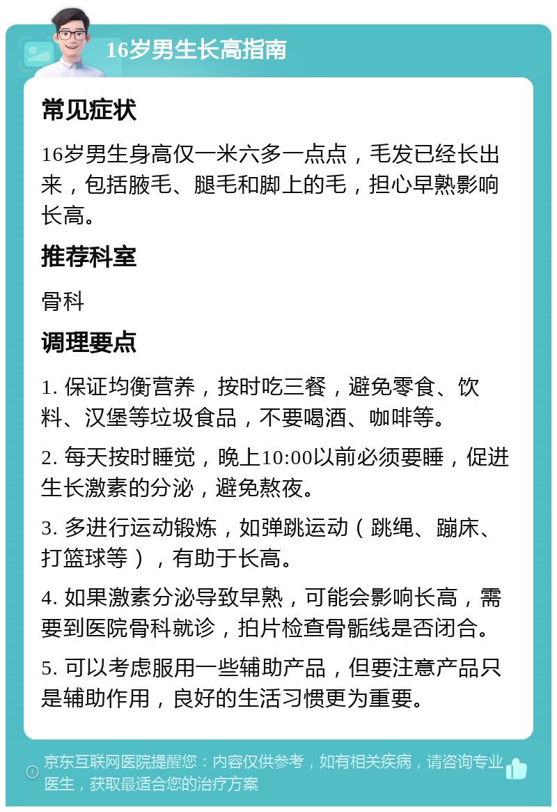 16岁男生长高指南 常见症状 16岁男生身高仅一米六多一点点，毛发已经长出来，包括腋毛、腿毛和脚上的毛，担心早熟影响长高。 推荐科室 骨科 调理要点 1. 保证均衡营养，按时吃三餐，避免零食、饮料、汉堡等垃圾食品，不要喝酒、咖啡等。 2. 每天按时睡觉，晚上10:00以前必须要睡，促进生长激素的分泌，避免熬夜。 3. 多进行运动锻炼，如弹跳运动（跳绳、蹦床、打篮球等），有助于长高。 4. 如果激素分泌导致早熟，可能会影响长高，需要到医院骨科就诊，拍片检查骨骺线是否闭合。 5. 可以考虑服用一些辅助产品，但要注意产品只是辅助作用，良好的生活习惯更为重要。