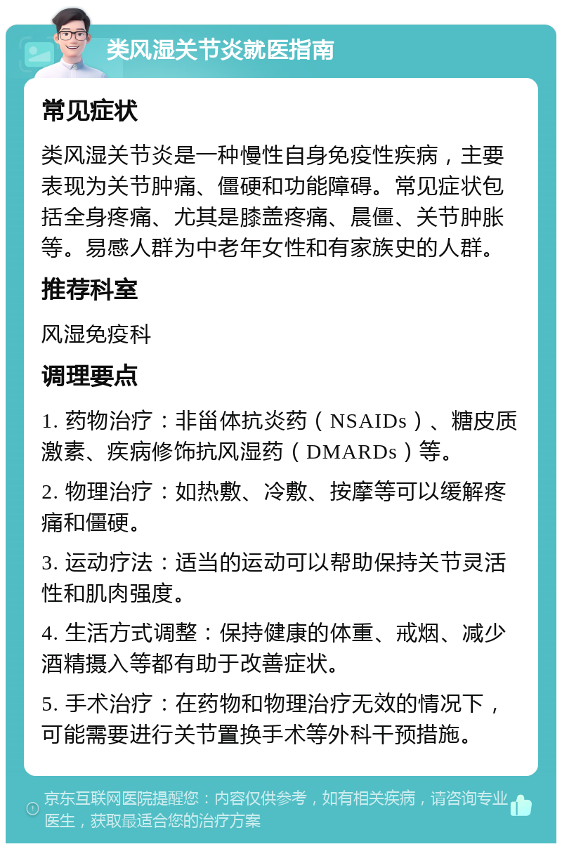 类风湿关节炎就医指南 常见症状 类风湿关节炎是一种慢性自身免疫性疾病，主要表现为关节肿痛、僵硬和功能障碍。常见症状包括全身疼痛、尤其是膝盖疼痛、晨僵、关节肿胀等。易感人群为中老年女性和有家族史的人群。 推荐科室 风湿免疫科 调理要点 1. 药物治疗：非甾体抗炎药（NSAIDs）、糖皮质激素、疾病修饰抗风湿药（DMARDs）等。 2. 物理治疗：如热敷、冷敷、按摩等可以缓解疼痛和僵硬。 3. 运动疗法：适当的运动可以帮助保持关节灵活性和肌肉强度。 4. 生活方式调整：保持健康的体重、戒烟、减少酒精摄入等都有助于改善症状。 5. 手术治疗：在药物和物理治疗无效的情况下，可能需要进行关节置换手术等外科干预措施。